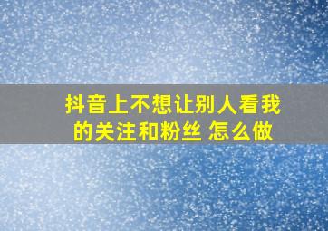 抖音上不想让别人看我的关注和粉丝 怎么做